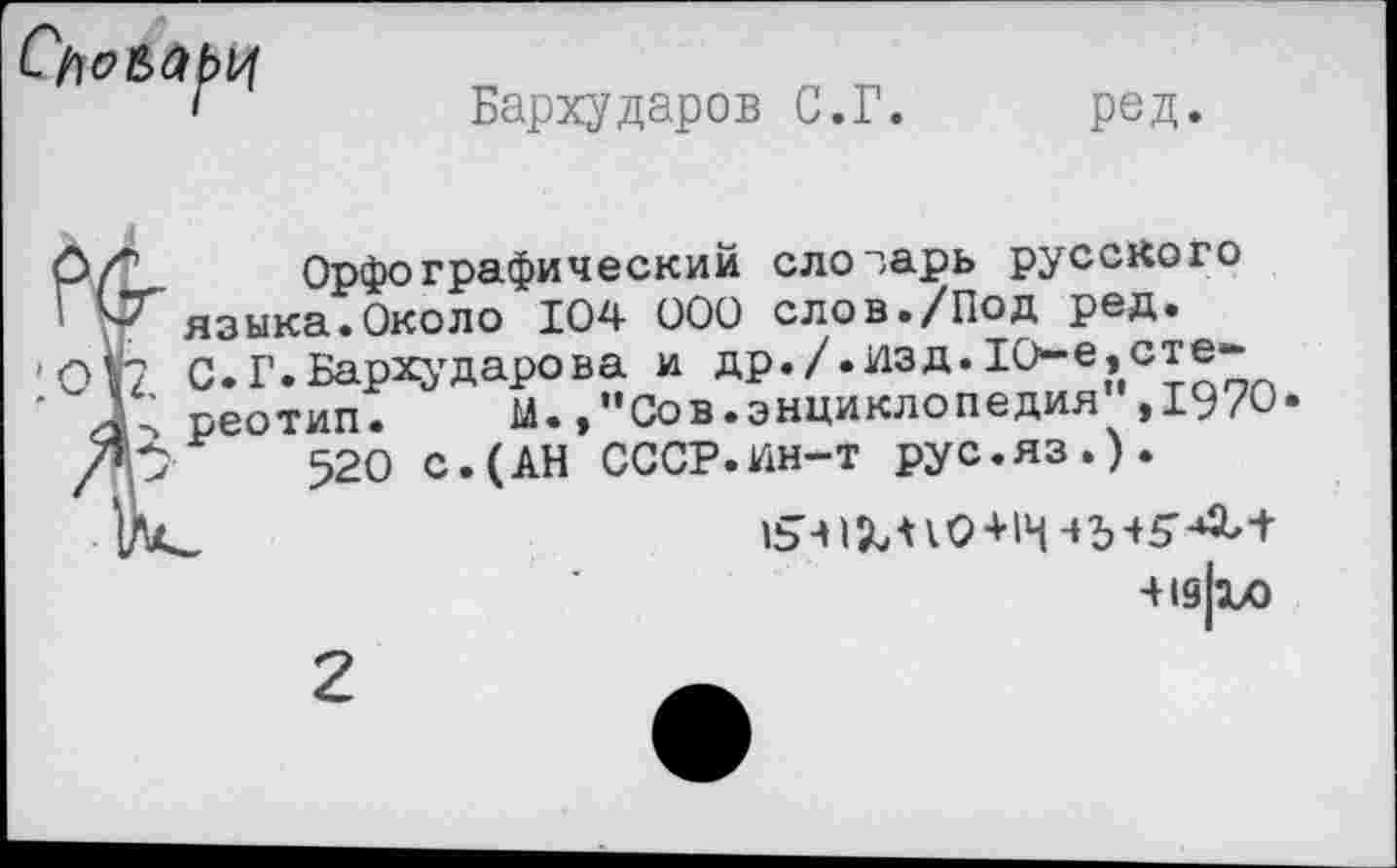 ﻿
Бархударов С.Г. ред.
О/*’ Орфографический слозарь русского Г языка.Около 104 000 слов./Под ред. '012 С.Г.Бархударова и др./.изд.10-е,сте-' Д; реотип. М.,”Сов.энциклопедия ,1970«
/р 520 с.(АН СССР.ин-т рус.яз.).
1541X^0+14-*5+5'-^+
■+19|1Л
2